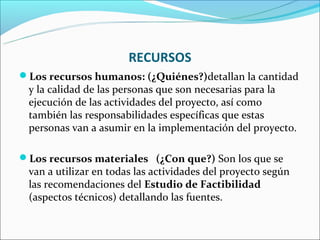 RECURSOS
Los recursos humanos: (¿Quiénes?)detallan la cantidad
 y la calidad de las personas que son necesarias para la
 ejecución de las actividades del proyecto, así como
 también las responsabilidades específicas que estas
 personas van a asumir en la implementación del proyecto.

Los recursos materiales (¿Con que?) Son los que se
 van a utilizar en todas las actividades del proyecto según
 las recomendaciones del Estudio de Factibilidad
 (aspectos técnicos) detallando las fuentes.
 
