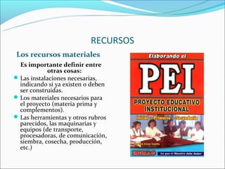 RECURSOS
 Los recursos materiales
  Es importante definir entre
             otras cosas:
 Las instalaciones necesarias,
  indicando si ya existen o deben
  ser construidas.
 Los materiales necesarios para
  el proyecto (materia prima y
  complementos).
 Las herramientas y otros rubros
  parecidos, las maquinarias y
  equipos (de transporte,
  procesadoras, de comunicación,
  siembra, cosecha, producción,
  etc.)
 
