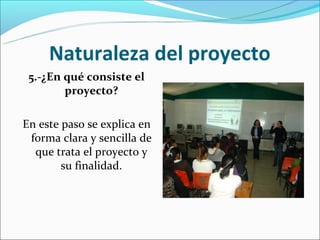 Naturaleza del proyecto
 5.-¿En qué consiste el
        proyecto?

En este paso se explica en
 forma clara y sencilla de
  que trata el proyecto y
        su finalidad.
 