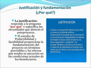 Justificación y fundamentación
                   (¿Por qué?)
  La justificación:
  responde a la pregunta
 "por qué" y especifica las
necesidades que detectó el
        anteproyecto.
      El estudio de
      Prefactibilidad y
factibilidad proporciona la
    fundamentación del
   proyecto en términos
  previsibles y los efectos
que tendrá su ejecución en
las condiciones actuales de
      los beneficiarios.
 