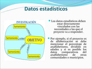 Datos estadísticos
          Los datos estadísticos deben
                estar directamente
                vinculados con las
             necesidades a las que el
             proyecto va a responder.

         Por ejemplo, si el proyecto es
           de alfabetización se debe
           mencionar el porcentaje de
           analfabetismo, dividido en
           edades y si es posible los
           datos    comparativos    del
           analfabetismo    de    otras
           comunidades o municipios.
 