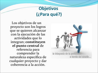 Objetivos
                 (¿Para qué?)
  Los objetivos de un
 proyecto son los logros
que se quieren alcanzar
 con la ejecución de las
   actividades que lo
 integran; constituyen
  el punto central de
     referencia para
     comprender la
naturaleza específica de
cualquier proyecto y dar
 coherencia a la acción.
 
