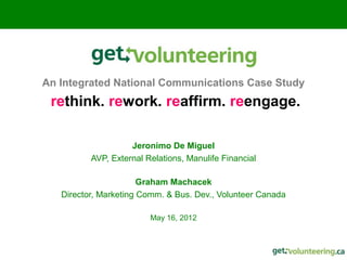 An Integrated National Communications Case Study
 rethink. rework. reaffirm. reengage.

                    Jeronimo De Miguel
          AVP, External Relations, Manulife Financial

                       Graham Machacek
   Director, Marketing Comm. & Bus. Dev., Volunteer Canada

                         May 16, 2012
 