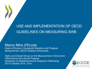USE AND IMPLEMENTATION OF OECD 
GUIDELINES ON MEASURING SWB 
Marco Mira d’Ercole 
Head of Division, Household Statistics and Progress 
Measurement, OECD Statistics Directorate 
High Level Expert Group on the Measurement of Economic 
Performance and Social Progress 
Workshop on Multidimensional Subjective Well-being 
30-31 October 2014, Turin 
 