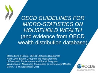 OECD GUIDELINES FOR
MICRO-STATISTICS ON
HOUSEHOLD WEALTH
(and evidence from OECD
wealth distribution database)
Marco Mira d’Ercole, OECD Statistics Directorate
High Level Expert Group on the Measurement
of Economic Performance and Social Progress
Workshop on Measuring Inequalities in Income and Wealth
Berlin, 15-16 September 2015
 
