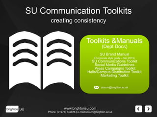 SU Communication Toolkits
creating consistency

Toolkits &Manuals
(Dept Docs)
SU Brand Manual
(Corporate style guide - Dec 2013)
SU Communications Toolkit
Social Media Guidelines
Press Campaigns Toolkit
Halls/Campus Distribution Toolkit
Marketing Toolkit
ubsum@brighton.ac.uk

Brighton SU

www.brightonsu.com
Phone: (01273) 642876 | e-mail:ubsum@brighton.ac.uk

 