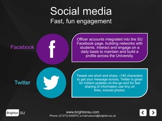 Social media
Fast, fun engagement

Facebook

Officer accounts integrated into the SU
Facebook page, building networks with
students. Interact and engage on a
daily basis to maintain and build a
profile across the University.

Twitter

Tweets are short and sharp –140 characters
to get your message across. Twitter is great
for instant updates on-the-go and for fast
sharing of information use tiny url
links, include photos.

Brighton SU

www.brightonsu.com
Phone: (01273) 642876 | e-mail:ubsum@brighton.ac.uk

 