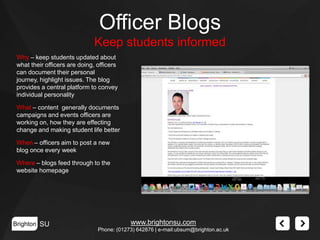 Officer Blogs
Keep students informed
Why – keep students updated about
what their officers are doing, officers
can document their personal
journey, highlight issues. The blog
provides a central platform to convey
individual personality
What – content generally documents
campaigns and events officers are
working on, how they are effecting
change and making student life better
When – officers aim to post a new
blog once every week
Where – blogs feed through to the
website homepage

Brighton SU

www.brightonsu.com
Phone: (01273) 642876 | e-mail:ubsum@brighton.ac.uk

 