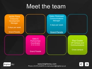 Meet the team
Jackie Rana

Helen Robinson

Enterprise
Development
Manager

Communications
Manager
4 days per week

3 days per week
Grand Parade

Grand Parade
Sales &
Partnerships
Coordinator
(to be recruited)

Paul Cooke
VP Campus and
Communications
Cross campus

Grand Parade

Brighton SU

www.brightonsu.com
Phone: (01273) 642876 | e-mail:ubsum@brighton.ac.uk

 