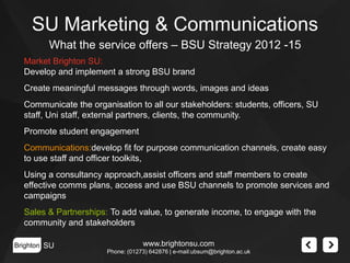 SU Marketing & Communications
What the service offers – BSU Strategy 2012 -15
Market Brighton SU:
Develop and implement a strong BSU brand
Create meaningful messages through words, images and ideas
Communicate the organisation to all our stakeholders: students, officers, SU
staff, Uni staff, external partners, clients, the community.
Promote student engagement
Communications:develop fit for purpose communication channels, create easy
to use staff and officer toolkits,
Using a consultancy approach,assist officers and staff members to create
effective comms plans, access and use BSU channels to promote services and
campaigns

Sales & Partnerships: To add value, to generate income, to engage with the
community and stakeholders
Brighton SU

www.brightonsu.com
Phone: (01273) 642876 | e-mail:ubsum@brighton.ac.uk

 