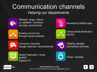 Communication channels
Helping our departments
Website, blogs, calend
ar, eBulletin, members
hip data, ecommerce
Building community
through social networks

Developing Mobile apps

Campus/hall distribution
service

University channels
Google calendar, studentcentral

Media Federation: Verse,
BURST
BrightonTV
Brighton SU

Utilising valuable
partnership channels

Vimeo, Youtube

www.brightonsu.com
Phone: (01273) 642876 | e-mail:ubsum@brighton.ac.uk

 