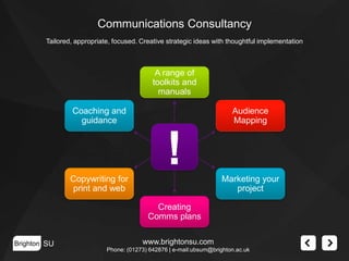 Communications Consultancy
Tailored, appropriate, focused. Creative strategic ideas with thoughtful implementation

A range of
toolkits and
manuals
Coaching and
guidance

Audience
Mapping

!
Copywriting for
print and web

Marketing your
project
Creating
Comms plans

Brighton SU

www.brightonsu.com
Phone: (01273) 642876 | e-mail:ubsum@brighton.ac.uk

 