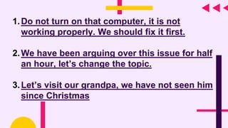 1.Do not turn on that computer, it is not
working properly. We should fix it first.
2.We have been arguing over this issue for half
an hour, let’s change the topic.
3.Let’s visit our grandpa, we have not seen him
since Christmas
 