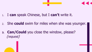 1. I can speak Chinese, but I can't write it.
2. She could swim for miles when she was younger.
3. Can/Could you close the window, please?
(request)
 