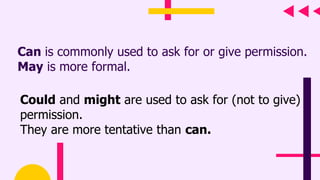 Can is commonly used to ask for or give permission.
May is more formal.
Could and might are used to ask for (not to give)
permission.
They are more tentative than can.
 