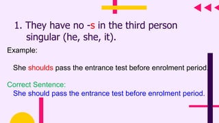 1. They have no -s in the third person
singular (he, she, it).
Example:
She shoulds pass the entrance test before enrolment period.
Correct Sentence:
She should pass the entrance test before enrolment period.
 