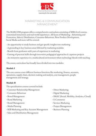 MARKETING & COMMUNICATION
MANAGEMENT
The MARCOM program offers a comprehensive curriculum consisting of MBA-level courses,
customised immersions and real-world experiences. All facets of Marketing - Advertising and
Promotion, Sales & Distribution, Consumer Behaviour, New Product Development,
Social Media and more will be covered.
- An opportunity to study business and get specific insights into marketing
- A grounding in key business areas followed by marketing modules
- Benefit from professors with years of experience in marketing
- Gaining of practical skills through innovative pedagogical approaches & capstone projects
- An immersive experience in a multicultural environment where technology blends with teaching
The course curriculum has broadly been divided into two modules:
Module I
The core courses cover different business functions like marketing, finance, accounts,
operations, supply chain, decision-making and analysis, cost management, people
management and strategy.
Module II
The specialization courses covered include:
- Customer Relationship Management
- Consumer Behaviour
- Brand Management
- Rural Marketing
- Retail Management
- Media Planning
- B2B Marketing and Key Account Management
- Sales and Distribution Management
- Direct Marketing
- Digital Marketing
- SMAC (Social, Mobility, Analytics, Cloud)
- E-Commerce
- Services Marketing
- Project Management
- Business Planning
 