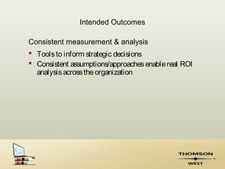 Intended Outcomes

Consistent measurement & analysis
 Tools to inform strategic decisions
 Consistent assumptions/approaches enable real ROI
  analysis across the organization
 