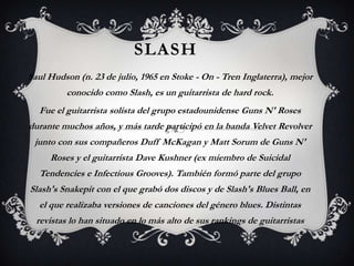 slash Saul Hudson (n. 23 de julio, 1965 en Stoke - On - Tren Inglaterra), mejor conocido como Slash, es un guitarrista de hard rock. Fue el guitarrista solista del grupo estadounidense Guns N' Roses durante muchos años, y más tarde participó en la banda Velvet Revolver junto con sus compañeros Duff McKagan y Matt Sorum de Guns N' Roses y el guitarrista Dave Kushner (ex miembro de Suicidal Tendencies e Infectious Grooves). También formó parte del grupo Slash's Snakepit con el que grabó dos discos y de Slash's Blues Ball, en el que realizaba versiones de canciones del género blues. Distintas revistas lo han situado en lo más alto de sus rankings de guitarristas 