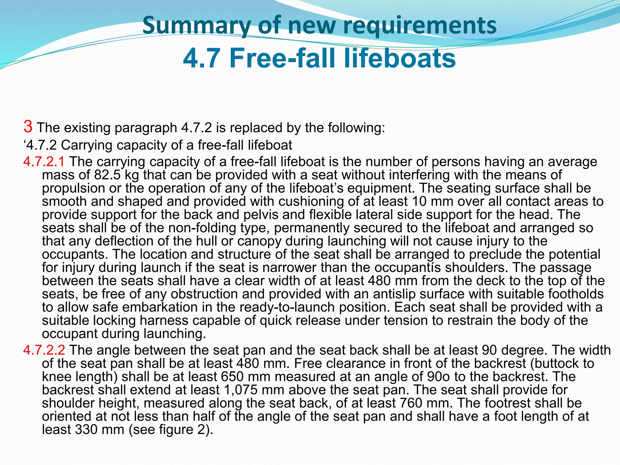 Summary of new requirements
4.7 Free-fall lifeboats
3 The existing paragraph 4.7.2 is replaced by the following:
‘4.7.2 Carrying capacity of a free-fall lifeboat
4.7.2.1 The carrying capacity of a free-fall lifeboat is the number of persons having an average
mass of 82.5 kg that can be provided with a seat without interfering with the means of
propulsion or the operation of any of the lifeboat’s equipment. The seating surface shall be
smooth and shaped and provided with cushioning of at least 10 mm over all contact areas to
provide support for the back and pelvis and flexible lateral side support for the head. The
seats shall be of the non-folding type, permanently secured to the lifeboat and arranged so
that any deflection of the hull or canopy during launching will not cause injury to the
occupants. The location and structure of the seat shall be arranged to preclude the potential
for injury during launch if the seat is narrower than the occupantís shoulders. The passage
between the seats shall have a clear width of at least 480 mm from the deck to the top of the
seats, be free of any obstruction and provided with an antislip surface with suitable footholds
to allow safe embarkation in the ready-to-launch position. Each seat shall be provided with a
suitable locking harness capable of quick release under tension to restrain the body of the
occupant during launching.
4.7.2.2 The angle between the seat pan and the seat back shall be at least 90 degree. The width
of the seat pan shall be at least 480 mm. Free clearance in front of the backrest (buttock to
knee length) shall be at least 650 mm measured at an angle of 90o to the backrest. The
backrest shall extend at least 1,075 mm above the seat pan. The seat shall provide for
shoulder height, measured along the seat back, of at least 760 mm. The footrest shall be
oriented at not less than half of the angle of the seat pan and shall have a foot length of at
least 330 mm (see figure 2).
 