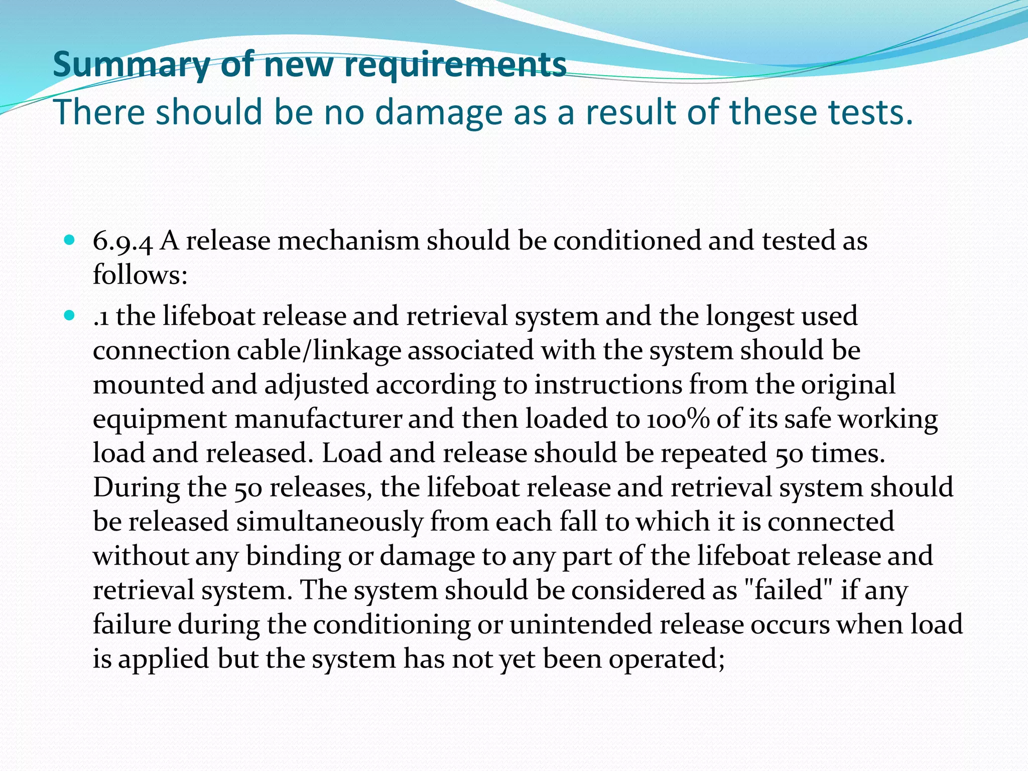 Summary of new requirements
There should be no damage as a result of these tests.
 6.9.4 A release mechanism should be conditioned and tested as
follows:
 .1 the lifeboat release and retrieval system and the longest used
connection cable/linkage associated with the system should be
mounted and adjusted according to instructions from the original
equipment manufacturer and then loaded to 100% of its safe working
load and released. Load and release should be repeated 50 times.
During the 50 releases, the lifeboat release and retrieval system should
be released simultaneously from each fall to which it is connected
without any binding or damage to any part of the lifeboat release and
retrieval system. The system should be considered as "failed" if any
failure during the conditioning or unintended release occurs when load
is applied but the system has not yet been operated;
 