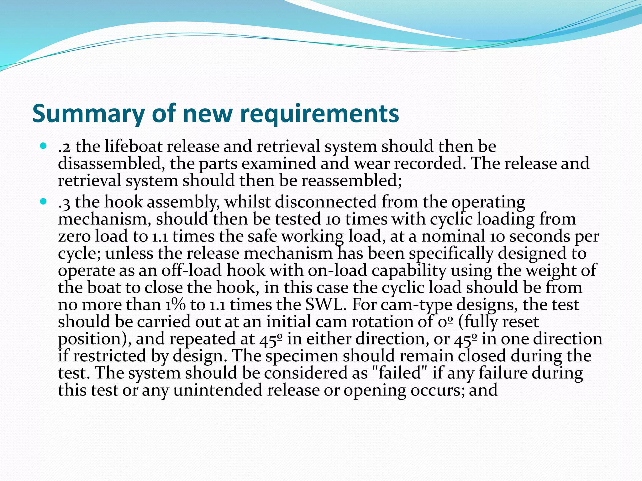 Summary of new requirements
 .2 the lifeboat release and retrieval system should then be
disassembled, the parts examined and wear recorded. The release and
retrieval system should then be reassembled;
 .3 the hook assembly, whilst disconnected from the operating
mechanism, should then be tested 10 times with cyclic loading from
zero load to 1.1 times the safe working load, at a nominal 10 seconds per
cycle; unless the release mechanism has been specifically designed to
operate as an off-load hook with on-load capability using the weight of
the boat to close the hook, in this case the cyclic load should be from
no more than 1% to 1.1 times the SWL. For cam-type designs, the test
should be carried out at an initial cam rotation of 0º (fully reset
position), and repeated at 45º in either direction, or 45º in one direction
if restricted by design. The specimen should remain closed during the
test. The system should be considered as "failed" if any failure during
this test or any unintended release or opening occurs; and
 