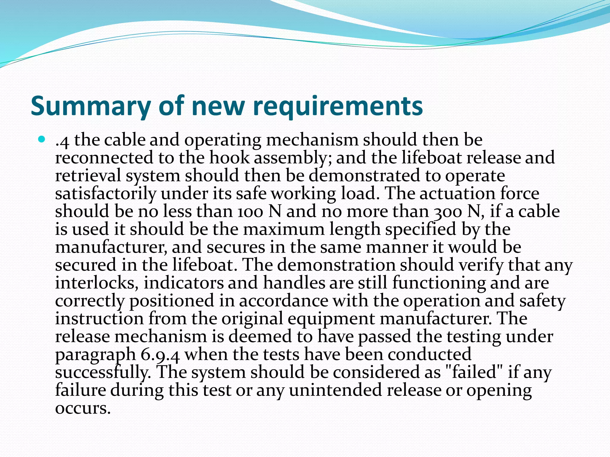 Summary of new requirements
 .4 the cable and operating mechanism should then be
reconnected to the hook assembly; and the lifeboat release and
retrieval system should then be demonstrated to operate
satisfactorily under its safe working load. The actuation force
should be no less than 100 N and no more than 300 N, if a cable
is used it should be the maximum length specified by the
manufacturer, and secures in the same manner it would be
secured in the lifeboat. The demonstration should verify that any
interlocks, indicators and handles are still functioning and are
correctly positioned in accordance with the operation and safety
instruction from the original equipment manufacturer. The
release mechanism is deemed to have passed the testing under
paragraph 6.9.4 when the tests have been conducted
successfully. The system should be considered as "failed" if any
failure during this test or any unintended release or opening
occurs.
 