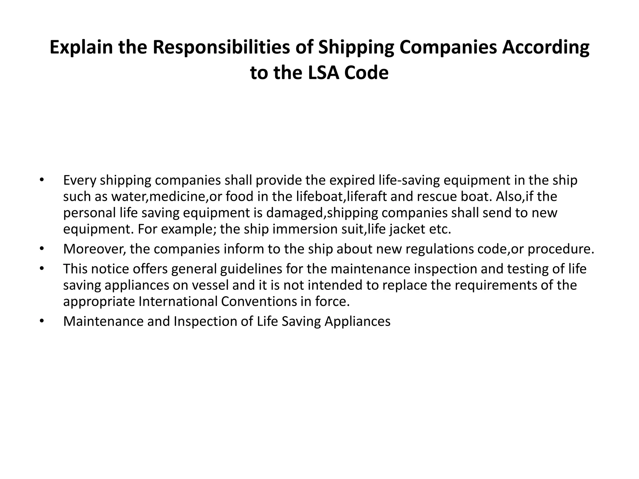 Explain the Responsibilities of Shipping Companies According
to the LSA Code
• Every shipping companies shall provide the expired life-saving equipment in the ship
such as water,medicine,or food in the lifeboat,liferaft and rescue boat. Also,if the
personal life saving equipment is damaged,shipping companies shall send to new
equipment. For example; the ship immersion suit,life jacket etc.
• Moreover, the companies inform to the ship about new regulations code,or procedure.
• This notice offers general guidelines for the maintenance inspection and testing of life
saving appliances on vessel and it is not intended to replace the requirements of the
appropriate International Conventions in force.
• Maintenance and Inspection of Life Saving Appliances
 