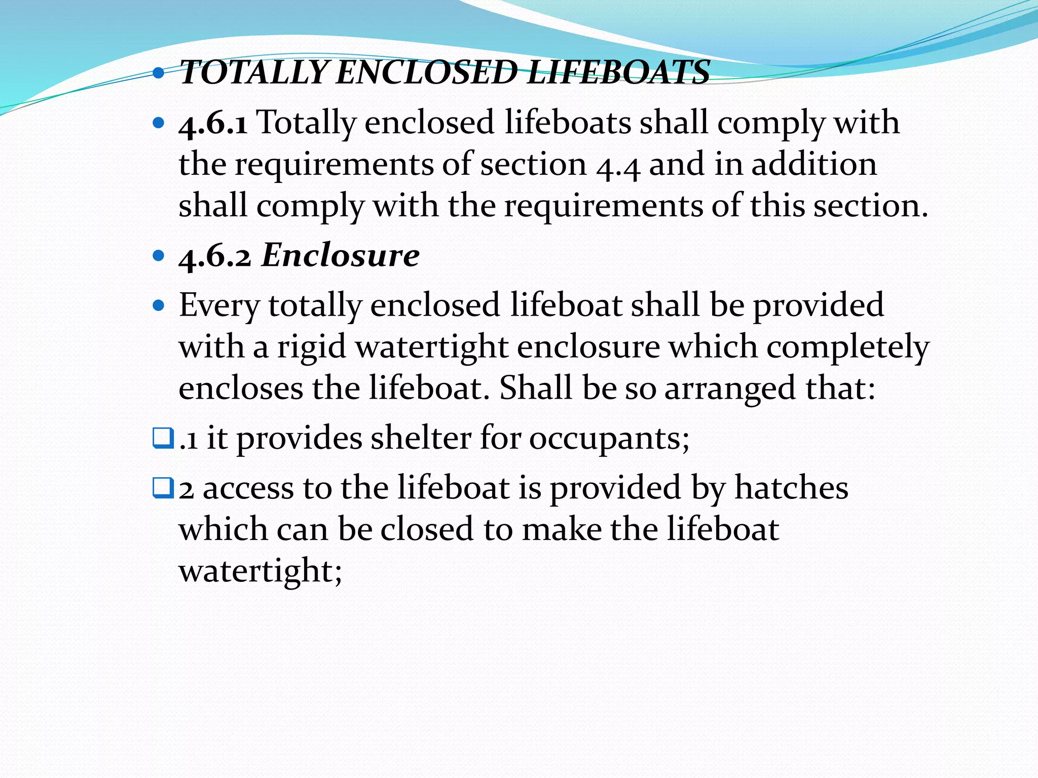  TOTALLY ENCLOSED LIFEBOATS
 4.6.1 Totally enclosed lifeboats shall comply with
the requirements of section 4.4 and in addition
shall comply with the requirements of this section.
 4.6.2 Enclosure
 Every totally enclosed lifeboat shall be provided
with a rigid watertight enclosure which completely
encloses the lifeboat. Shall be so arranged that:
.1 it provides shelter for occupants;
2 access to the lifeboat is provided by hatches
which can be closed to make the lifeboat
watertight;
 