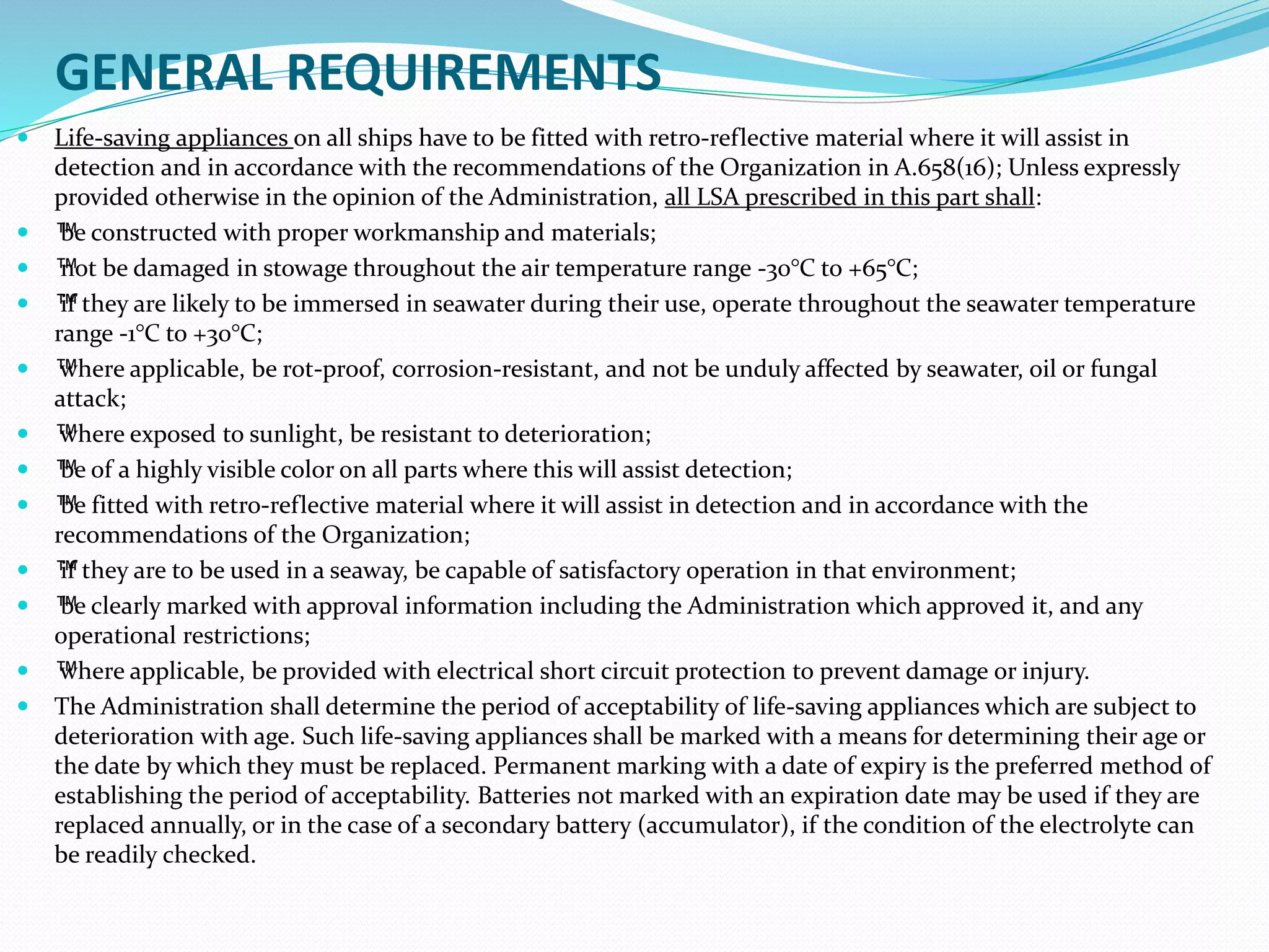 GENERAL REQUIREMENTS
 Life-saving appliances on all ships have to be fitted with retro-reflective material where it will assist in
detection and in accordance with the recommendations of the Organization in A.658(16); Unless expressly
provided otherwise in the opinion of the Administration, all LSA prescribed in this part shall:
 ™be constructed with proper workmanship and materials;
 ™not be damaged in stowage throughout the air temperature range -30°C to +65°C;
 ™if they are likely to be immersed in seawater during their use, operate throughout the seawater temperature
range -1°C to +30°C;
 ™where applicable, be rot-proof, corrosion-resistant, and not be unduly affected by seawater, oil or fungal
attack;
 ™where exposed to sunlight, be resistant to deterioration;
 ™be of a highly visible color on all parts where this will assist detection;
 ™be fitted with retro-reflective material where it will assist in detection and in accordance with the
recommendations of the Organization;
 ™if they are to be used in a seaway, be capable of satisfactory operation in that environment;
 ™be clearly marked with approval information including the Administration which approved it, and any
operational restrictions;
 ™where applicable, be provided with electrical short circuit protection to prevent damage or injury.
 The Administration shall determine the period of acceptability of life-saving appliances which are subject to
deterioration with age. Such life-saving appliances shall be marked with a means for determining their age or
the date by which they must be replaced. Permanent marking with a date of expiry is the preferred method of
establishing the period of acceptability. Batteries not marked with an expiration date may be used if they are
replaced annually, or in the case of a secondary battery (accumulator), if the condition of the electrolyte can
be readily checked.
 
