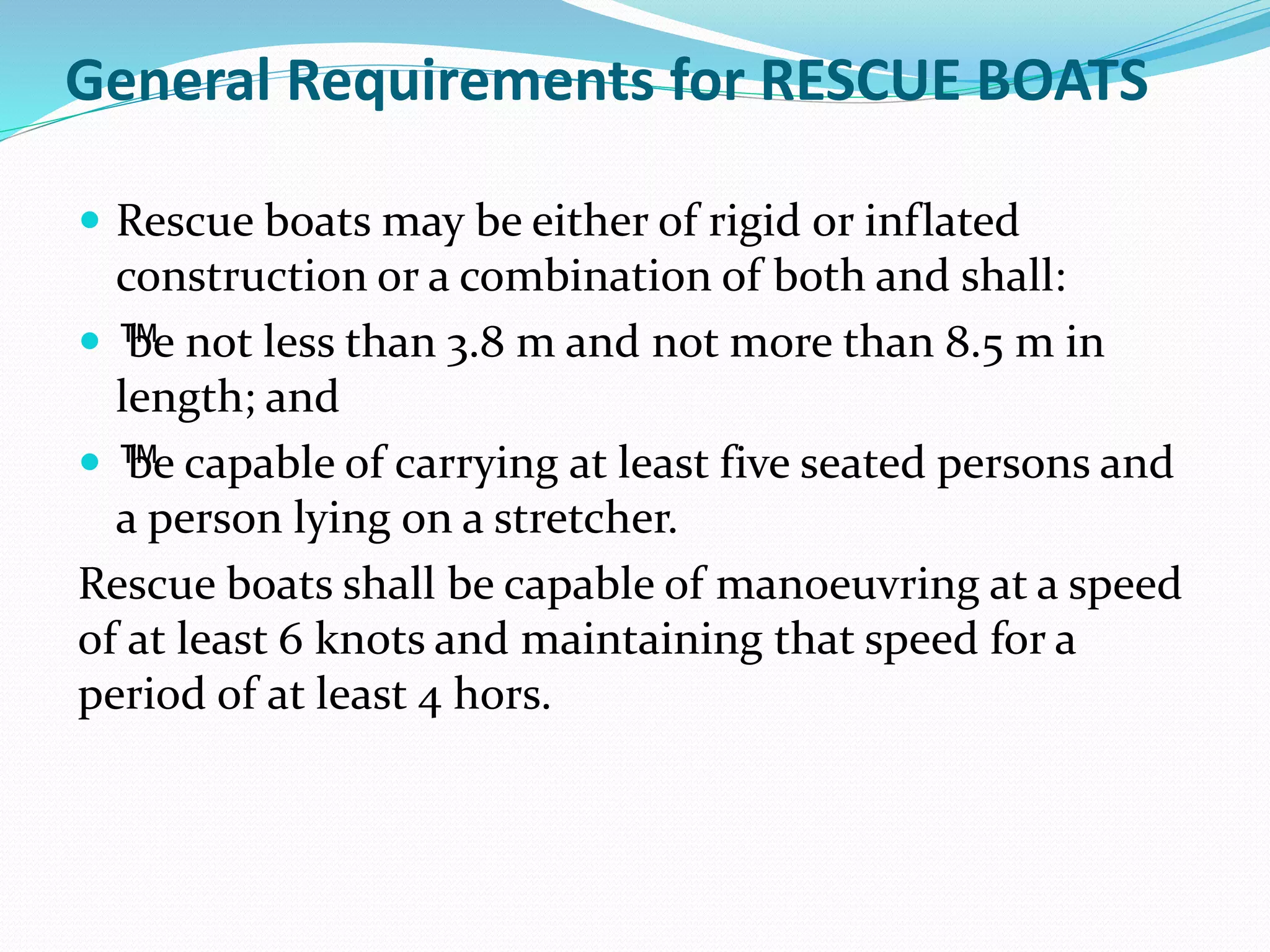 General Requirements for RESCUE BOATS
 Rescue boats may be either of rigid or inflated
construction or a combination of both and shall:
 ™be not less than 3.8 m and not more than 8.5 m in
length; and
 ™be capable of carrying at least five seated persons and
a person lying on a stretcher.
Rescue boats shall be capable of manoeuvring at a speed
of at least 6 knots and maintaining that speed for a
period of at least 4 hors.
 