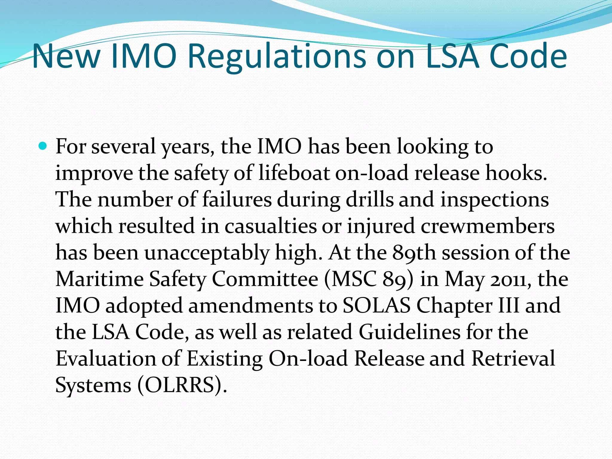 New IMO Regulations on LSA Code
 For several years, the IMO has been looking to
improve the safety of lifeboat on-load release hooks.
The number of failures during drills and inspections
which resulted in casualties or injured crewmembers
has been unacceptably high. At the 89th session of the
Maritime Safety Committee (MSC 89) in May 2011, the
IMO adopted amendments to SOLAS Chapter III and
the LSA Code, as well as related Guidelines for the
Evaluation of Existing On-load Release and Retrieval
Systems (OLRRS).
 