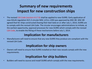 Summary of new requirements
Impact for new construction ships
• The revised LSA Code (section 4.4.7.6) shall be applied to new OLRRS. Early application of
new SOLAS regulation III/1.5 circular MSC.1/Circ.1393 was approved by MSC 89. MSC 89
agreed that for ships constructed (having their keel laid) on or after July 1, 2014, OLRRS are
to comply with the revised LSA Code. The circular encourages administrations to initiate, at
the earliest opportunity, approval processes for new OLRRS which comply with the revised
LSA Code, to enable the fitting of these mechanisms before July 1, 2014.
Implication for manufacturers
• Manufacturers will need to ensure that any new OLRRS they produce are compliant with the
revised LSA Code.
Implication for ship owners
• Owners will need to ensure that OLRRS installed on their new vessels comply with the new
requirements.
Implication for ship builders
• Builders will need to source and install OLRRS which comply with the new requirements.
 