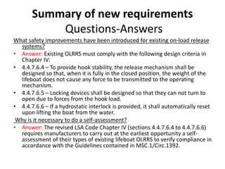Summary of new requirements
Questions-Answers
What safety improvements have been introduced for existing on-load release
systems?
• Answer: Existing OLRRS must comply with the following design criteria in
Chapter IV:
• 4.4.7.6.4 – To provide hook stability, the release mechanism shall be
designed so that, when it is fully in the closed position, the weight of the
lifeboat does not cause any force to be transmitted to the operating
mechanism.
• 4.4.7.6.5 – Locking devices shall be designed so that they can not turn to
open due to forces from the hook load.
• 4.4.7.6.6 – If a hydrostatic interlock is provided, it shall automatically reset
upon lifting the boat from the water.
Why is it necessary to do a self-assessment?
• Answer: The revised LSA Code Chapter IV (sections 4.4.7.6.4 to 4.4.7.6.6)
requires manufacturers to carry out at the earliest opportunity a self-
assessment of their types of existing lifeboat OLRRS to verify compliance in
accordance with the Guidelines contained in MSC.1/Circ.1392.
 