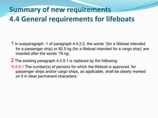 Summary of new requirements
4.4 General requirements for lifeboats
1 In subparagraph .1 of paragraph 4.4.2.2, the words ‘(for a lifeboat intended
for a passenger ship) or 82.5 kg (for a lifeboat intended for a cargo ship)’ are
inserted after the words ‘75 kg’.
2 The existing paragraph 4.4.9.1 is replaced by the following:
‘4.4.9.1 The number(s) of persons for which the lifeboat is approved, for
passenger ships and/or cargo ships, as applicable, shall be clearly marked
on it in clear permanent characters.’
 