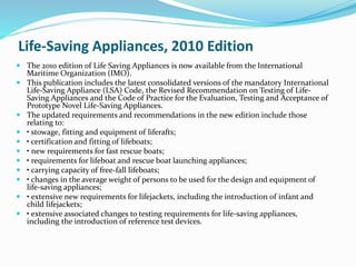 Life-Saving Appliances, 2010 Edition
 The 2010 edition of Life Saving Appliances is now available from the International
Maritime Organization (IMO).
 This publication includes the latest consolidated versions of the mandatory International
Life-Saving Appliance (LSA) Code, the Revised Recommendation on Testing of Life-
Saving Appliances and the Code of Practice for the Evaluation, Testing and Acceptance of
Prototype Novel Life-Saving Appliances.
 The updated requirements and recommendations in the new edition include those
relating to:
 • stowage, fitting and equipment of liferafts;
 • certification and fitting of lifeboats;
 • new requirements for fast rescue boats;
 • requirements for lifeboat and rescue boat launching appliances;
 • carrying capacity of free-fall lifeboats;
 • changes in the average weight of persons to be used for the design and equipment of
life-saving appliances;
 • extensive new requirements for lifejackets, including the introduction of infant and
child lifejackets;
 • extensive associated changes to testing requirements for life-saving appliances,
including the introduction of reference test devices.
 