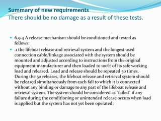 Summary of new requirements
There should be no damage as a result of these tests.
 6.9.4 A release mechanism should be conditioned and tested as
follows:
 .1 the lifeboat release and retrieval system and the longest used
connection cable/linkage associated with the system should be
mounted and adjusted according to instructions from the original
equipment manufacturer and then loaded to 100% of its safe working
load and released. Load and release should be repeated 50 times.
During the 50 releases, the lifeboat release and retrieval system should
be released simultaneously from each fall to which it is connected
without any binding or damage to any part of the lifeboat release and
retrieval system. The system should be considered as "failed" if any
failure during the conditioning or unintended release occurs when load
is applied but the system has not yet been operated;
 