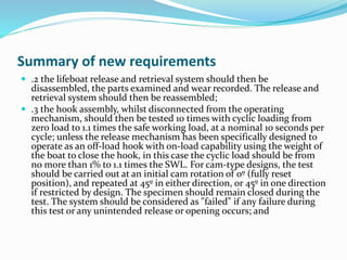Summary of new requirements
 .2 the lifeboat release and retrieval system should then be
disassembled, the parts examined and wear recorded. The release and
retrieval system should then be reassembled;
 .3 the hook assembly, whilst disconnected from the operating
mechanism, should then be tested 10 times with cyclic loading from
zero load to 1.1 times the safe working load, at a nominal 10 seconds per
cycle; unless the release mechanism has been specifically designed to
operate as an off-load hook with on-load capability using the weight of
the boat to close the hook, in this case the cyclic load should be from
no more than 1% to 1.1 times the SWL. For cam-type designs, the test
should be carried out at an initial cam rotation of 0º (fully reset
position), and repeated at 45º in either direction, or 45º in one direction
if restricted by design. The specimen should remain closed during the
test. The system should be considered as "failed" if any failure during
this test or any unintended release or opening occurs; and
 