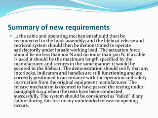 Summary of new requirements
 .4 the cable and operating mechanism should then be
reconnected to the hook assembly; and the lifeboat release and
retrieval system should then be demonstrated to operate
satisfactorily under its safe working load. The actuation force
should be no less than 100 N and no more than 300 N, if a cable
is used it should be the maximum length specified by the
manufacturer, and secures in the same manner it would be
secured in the lifeboat. The demonstration should verify that any
interlocks, indicators and handles are still functioning and are
correctly positioned in accordance with the operation and safety
instruction from the original equipment manufacturer. The
release mechanism is deemed to have passed the testing under
paragraph 6.9.4 when the tests have been conducted
successfully. The system should be considered as "failed" if any
failure during this test or any unintended release or opening
occurs.
 