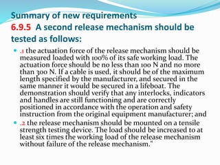 Summary of new requirements
6.9.5 A second release mechanism should be
tested as follows:
 .1 the actuation force of the release mechanism should be
measured loaded with 100% of its safe working load. The
actuation force should be no less than 100 N and no more
than 300 N. If a cable is used, it should be of the maximum
length specified by the manufacturer, and secured in the
same manner it would be secured in a lifeboat. The
demonstration should verify that any interlocks, indicators
and handles are still functioning and are correctly
positioned in accordance with the operation and safety
instruction from the original equipment manufacturer; and
 .2 the release mechanism should be mounted on a tensile
strength testing device. The load should be increased to at
least six times the working load of the release mechanism
without failure of the release mechanism."
 