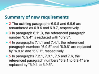 Summary of new requirements
 2 The existing paragraphs 6.9.5 and 6.9.6 are
renumbered as 6.9.6 and 6.9.7, respectively.
 3 In paragraph 6.11.3, the referenced paragraph
number "6.9.4" is replaced with "6.9.3".
 4 In paragraphs 7.1.1 and 7.4.1, the referenced
paragraph numbers "6.9.5" and "6.9.6" are replaced
by "6.9.6" and "6.9.7", respectively.
 5 In paragraphs 7.2.1, 7.3.1, 7.5 and 7.6, the
referenced paragraph numbers "6.9.1 to 6.9.4" are
replaced by "6.9.1 to 6.9.5".
 