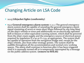 Changing Article on LSA Code
 2.2.3 Lifejacket lights (conformity)
 7.2.1 General emergency alarm system: 7.2.1.1 The general emergency
alarm system shall be capable of sounding the general emergency alarm
signal consisting of seven or more short blasts followed by one long blast
on the ship's whistle or siren and additionally on an electrically operated
bell or klaxon or other equivalent warning system, which shall be powered
from the ship's main supply and the emergency source of electrical power
required by regulation II-1/42 or II-1/43, as appropriate. The system shall
be capable of operation from the navigation bridge and, except for the
ship's whistle, also from other strategic points. The system shall be
audible throughout all the accommodation and normal crew working
spaces. The alarm shall continue to function after it has been triggered
until it is manually turned off or is temporarily interrupted by a message
on the public address system. (remove to SOLAS)
 