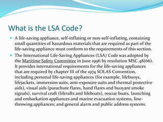 What is the LSA Code?
 A life-saving appliance, self-inflating or non-self-inflating, containing
small quantities of hazardous materials that are required as part of the
life-saving appliance must conform to the requirements of this section.
 The International Life-Saving Appliances (LSA) Code was adopted by
the Maritime Safety Committee in June 1996 by resolution MSC.48(66).
It provides international requirements for the life-saving appliances
that are required by chapter III of the 1974 SOLAS Convention,
including personal life-saving appliances (for example, lifebuoys,
lifejackets, immersion suits, anti-exposure suits and thermal protective
aids), visual aids (parachute flares, hand flares and buoyant smoke
signals), survival craft (liferafts and lifeboats), rescue boats, launching
and embarkation appliances and marine evacuation systems, line-
throwing appliances; and general alarm and public address systems.
 