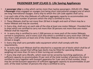 PASSENGER SHIP (CLASS I)- Life Saving Appliances
• A passenger ship is a ship which carries more than twelve passengers. (SOLAS I/2). Class
I-Passenger ships engaged on voyages (not being short international voyages) any of which
are long international voyages. Every ship to which this LSA Code applies shall carry;
• 1-on each side of the ship lifeboats of sufficient aggregate capacity to accommodate one
half of the total number of persons which the ship is certified to carry,
• 2- These lifeboats shall be not more than 28 feet in length and each of them may be a
motor lifeboat and may be counted,
• 3- Every ship, shall carry on each side of the ship at least one motor lifeboat : Provided that
in ships which are certified to carry not more than 30 persons not more than one motor
lifeboat shall be required,
• 4- In every ship is certified to carry 1,500 persons or more each of the motor lifeboats
carried in compliance, and in every such ship which is certified to carry more than 199 but
less than 1,500 persons at least one of the motor lifeboats carried, shall be not less than
24 feet in length.
• 5- Every ship shall carry portable radio equipment which shall comply with the
requirements,
• 6- In every ship each lifeboat shall be attached to a separate set of davits which shall be of
the gravity type, except that luffing type davits may be fitted for operating lifeboats
weighing not more than 2¼ tons in their turning out condition.
• 7- Every ship shall carry liferafts, which need not be served by launching appliances, of
sufficient capacity to accommodate 25 per cent of the total number of persons the ship is
certified to carry together with buoyant apparatus for 3 per cent of that number, there
may be carried buoyant apparatus of sufficient aggregate capacity to accommodate 25 per
cent. of the total number of persons the ship is certified to carry,
 