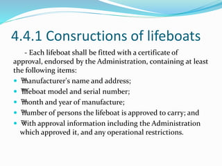 4.4.1 Consructions of lifeboats
- Each lifeboat shall be fitted with a certificate of
approval, endorsed by the Administration, containing at least
the following items:
 ™manufacturer's name and address;
 ™lifeboat model and serial number;
 ™month and year of manufacture;
 ™number of persons the lifeboat is approved to carry; and
 ™with approval information including the Administration
which approved it, and any operational restrictions.
 