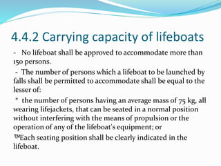 4.4.2 Carrying capacity of lifeboats
- No lifeboat shall be approved to accommodate more than
150 persons.
- The number of persons which a lifeboat to be launched by
falls shall be permitted to accommodate shall be equal to the
lesser of:
* the number of persons having an average mass of 75 kg, all
wearing lifejackets, that can be seated in a normal position
without interfering with the means of propulsion or the
operation of any of the lifeboat's equipment; or
™- Each seating position shall be clearly indicated in the
lifeboat.
 