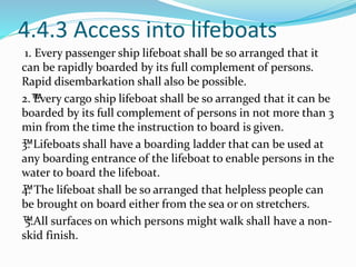 4.4.3 Access into lifeboats
1. Every passenger ship lifeboat shall be so arranged that it
can be rapidly boarded by its full complement of persons.
Rapid disembarkation shall also be possible.
2.™Every cargo ship lifeboat shall be so arranged that it can be
boarded by its full complement of persons in not more than 3
min from the time the instruction to board is given.
™3. Lifeboats shall have a boarding ladder that can be used at
any boarding entrance of the lifeboat to enable persons in the
water to board the lifeboat.
™4. The lifeboat shall be so arranged that helpless people can
be brought on board either from the sea or on stretchers.
™5.All surfaces on which persons might walk shall have a non-
skid finish.
 