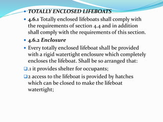  TOTALLY ENCLOSED LIFEBOATS
 4.6.1 Totally enclosed lifeboats shall comply with
the requirements of section 4.4 and in addition
shall comply with the requirements of this section.
 4.6.2 Enclosure
 Every totally enclosed lifeboat shall be provided
with a rigid watertight enclosure which completely
encloses the lifeboat. Shall be so arranged that:
.1 it provides shelter for occupants;
2 access to the lifeboat is provided by hatches
which can be closed to make the lifeboat
watertight;
 