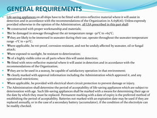 GENERAL REQUIREMENTS
 Life-saving appliances on all ships have to be fitted with retro-reflective material where it will assist in
detection and in accordance with the recommendations of the Organization in A.658(16); Unless expressly
provided otherwise in the opinion of the Administration, all LSA prescribed in this part shall:
 ™be constructed with proper workmanship and materials;
 ™not be damaged in stowage throughout the air temperature range -30°C to +65°C;
 ™if they are likely to be immersed in seawater during their use, operate throughout the seawater temperature
range -1°C to +30°C;
 ™where applicable, be rot-proof, corrosion-resistant, and not be unduly affected by seawater, oil or fungal
attack;
 ™where exposed to sunlight, be resistant to deterioration;
 ™be of a highly visible color on all parts where this will assist detection;
 ™be fitted with retro-reflective material where it will assist in detection and in accordance with the
recommendations of the Organization;
 ™if they are to be used in a seaway, be capable of satisfactory operation in that environment;
 ™be clearly marked with approval information including the Administration which approved it, and any
operational restrictions;
 ™where applicable, be provided with electrical short circuit protection to prevent damage or injury.
 The Administration shall determine the period of acceptability of life-saving appliances which are subject to
deterioration with age. Such life-saving appliances shall be marked with a means for determining their age or
the date by which they must be replaced. Permanent marking with a date of expiry is the preferred method of
establishing the period of acceptability. Batteries not marked with an expiration date may be used if they are
replaced annually, or in the case of a secondary battery (accumulator), if the condition of the electrolyte can
be readily checked.
 