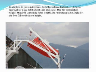 In addition to the requirements for fully enclosed lifeboat certificate of
approval for a free-fall lifeboat shall also state: ™free-fall certification
height; ™required launching ramp length; and ™launching ramp angle for
the free-fall certification height.
 